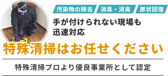 汚染物の除去、消毒・消臭、現状復帰など手がつけられない現場も迅速対応　特殊清掃はお任せください　特殊清掃プロより優良事業所として認定