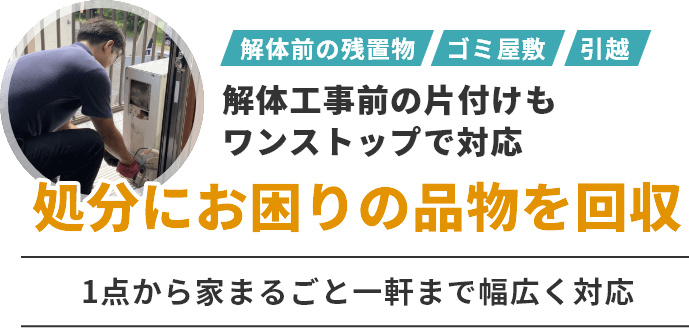 解体工事前の片付けもワンストップで対応　処分にお困りの品物を回収　1点から家まるごと一軒まで幅広く対応