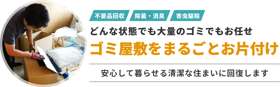 不用品回収・除菌・消臭・害虫駆除など、どんな状態でも大量のゴミでもお任せ！ゴミ屋敷をまるごとお片付けいたします。安心して暮らせる清潔な住まいに回復します。