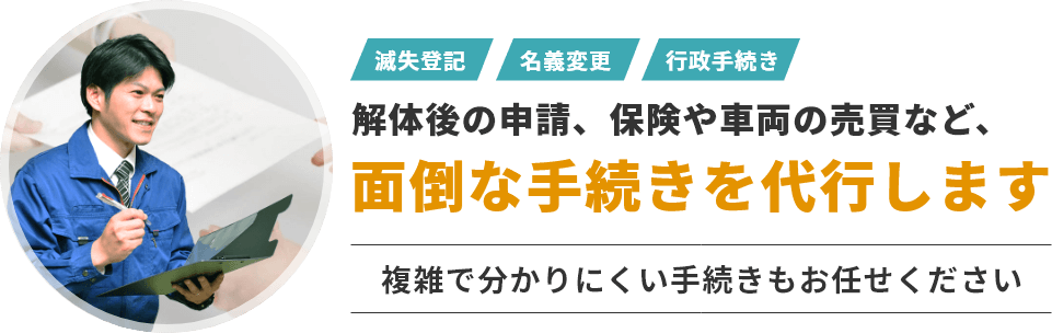 滅失登記・名義変更・行政手続きなど解体後の申請、保険や車両の売買など、面倒な手続きを代行します。複雑で分かりにくい手続きもお任せください。