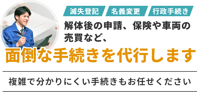 滅失登記・名義変更・行政手続きなど解体後の申請、保険や車両の売買など、面倒な手続きを代行します。複雑で分かりにくい手続きもお任せください。